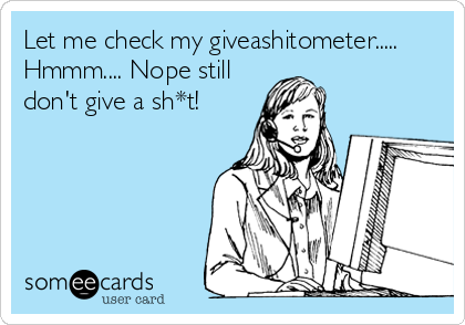 Let me check my giveashitometer.....
Hmmm.... Nope still
don't give a sh*t!