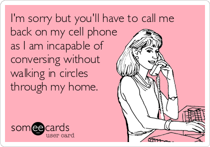 I'm sorry but you'll have to call me 
back on my cell phone                 
as I am incapable of
conversing without
walking in circles 
through my home.