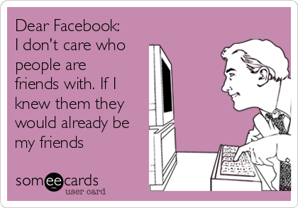 Dear Facebook:
I don't care who
people are
friends with. If I
knew them they
would already be
my friends
