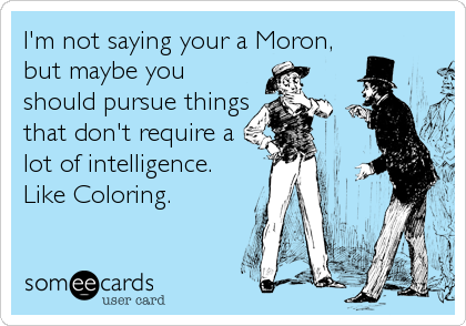 I'm not saying your a Moron,
but maybe you
should pursue things
that don't require a
lot of intelligence.
Like Coloring.