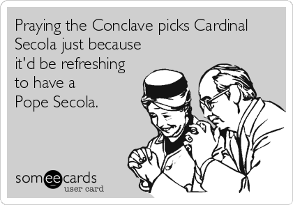Praying the Conclave picks Cardinal
Secola just because
it'd be refreshing
to have a
Pope Secola.
