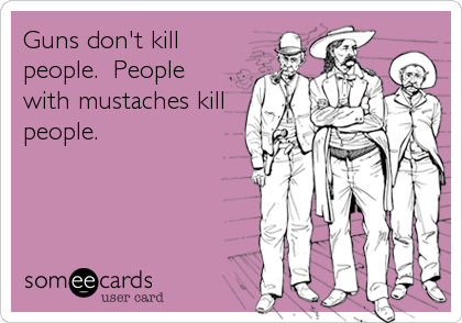 Guns don't kill
people.  People
with mustaches kill
people.