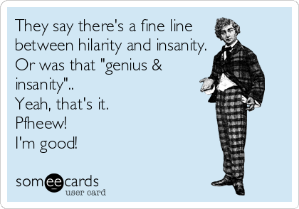 They say there's a fine line 
between hilarity and insanity.
Or was that "genius &
insanity"..
Yeah, that's it. 
Pfheew!
I'm good!