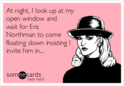 At night, I look up at my
open window and
wait for Eric
Northman to come
floating down insisting I
invite him in....