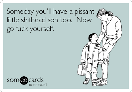 Someday you'll have a pissant
little shithead son too.  Now
go fuck yourself.
