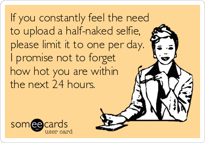 If you constantly feel the need
to upload a half-naked selfie,
please limit it to one per day.
I promise not to forget
how hot you are within
the next 24 hours.