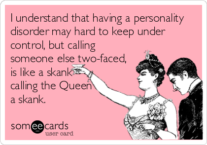 I understand that having a personality
disorder may hard to keep under
control, but calling
someone else two-faced,
is like a skank
calling the Queen
a skank.