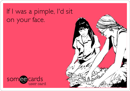 If I was a pimple, I'd sit
on your face.