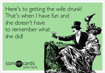 Here's to getting the wife drunk! 
That's when I have fun and
she doesn't have
to remember what
she did!