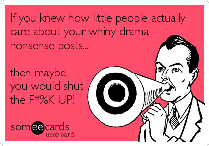 If you knew how little people actually
care about your whiny drama
nonsense posts...

then maybe
you would shut
the F*%K UP!