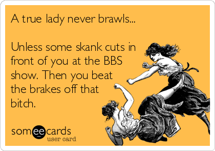 A true lady never brawls...

Unless some skank cuts in
front of you at the BBS
show. Then you beat
the brakes off that
bitch.