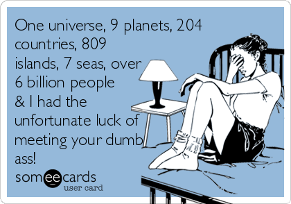 One universe, 9 planets, 204
countries, 809
islands, 7 seas, over
6 billion people
& I had the
unfortunate luck of
meeting your dumb
ass!