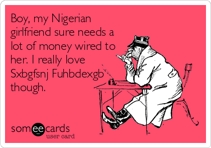 Boy, my Nigerian
girlfriend sure needs a
lot of money wired to
her. I really love
Sxbgfsnj Fuhbdexgb
though.