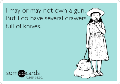 I may or may not own a gun.
But I do have several drawers
full of knives.