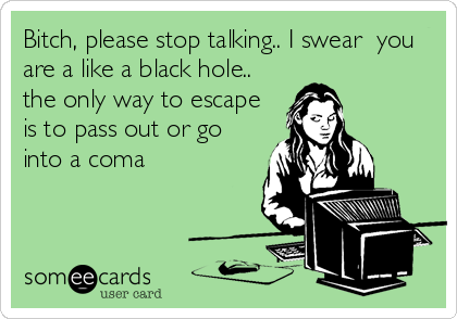 Bitch, please stop talking.. I swear  you
are a like a black hole..
the only way to escape
is to pass out or go
into a coma