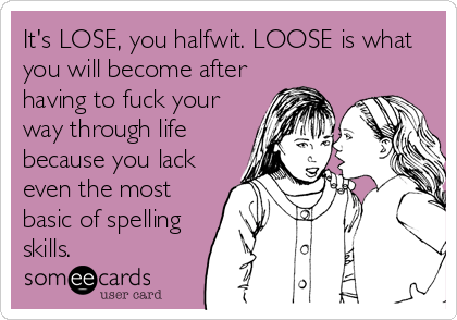 It's LOSE, you halfwit. LOOSE is what
you will become after
having to fuck your
way through life
because you lack
even the most
basic of spelling
skills.