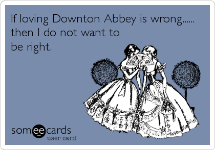 If loving Downton Abbey is wrong......
then I do not want to
be right.