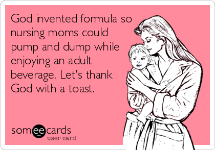 God invented formula so
nursing moms could
pump and dump while
enjoying an adult
beverage. Let's thank
God with a toast.