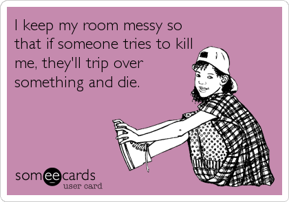 I keep my room messy so
that if someone tries to kill
me, they'll trip over
something and die.