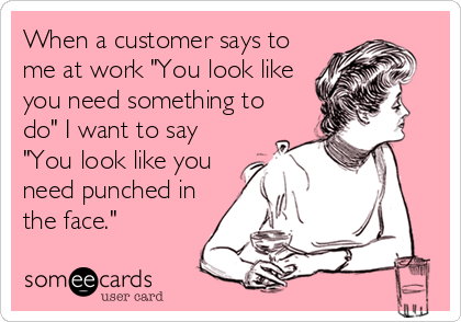 When a customer says to
me at work "You look like
you need something to
do" I want to say
"You look like you
need punched in
the face."