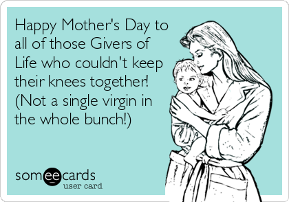 Happy Mother's Day to
all of those Givers of
Life who couldn't keep
their knees together!
(Not a single virgin in
the whole bunch!)