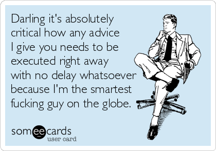 Darling it's absolutely 
critical how any advice 
I give you needs to be
executed right away 
with no delay whatsoever 
because I'm the smartest
fucking guy on the globe.