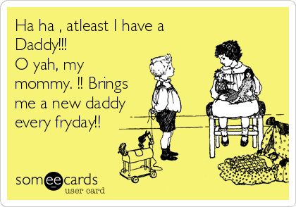 Ha ha , atleast I have a
Daddy!!!              
O yah, my
mommy. !! Brings
me a new daddy
every fryday!!