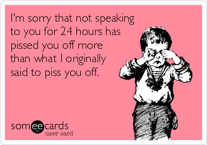 I'm sorry that not speaking
to you for 24 hours has
pissed you off more
than what I originally
said to piss you off.
