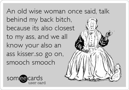 An old wise woman once said, talk
behind my back bitch,
because its also closest
to my ass, and we all
know your also an
ass kisser..so go%2