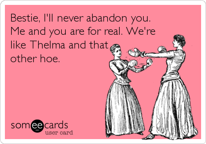 Bestie, I'll never abandon you. 
Me and you are for real. We're
like Thelma and that
other hoe.