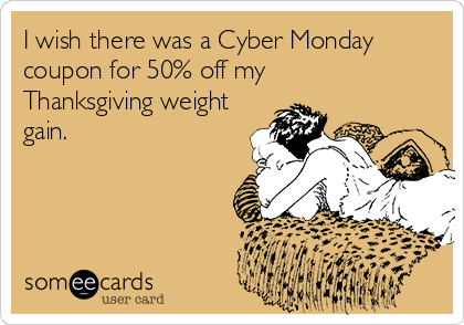 I wish there was a Cyber Monday
coupon for 50% off my
Thanksgiving weight
gain.