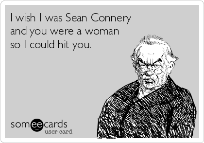 I wish I was Sean Connery
and you were a woman
so I could hit you.