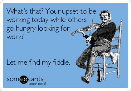 What's that? Your upset to be
working today while others
go hungry looking for
work?


Let me find my fiddle.