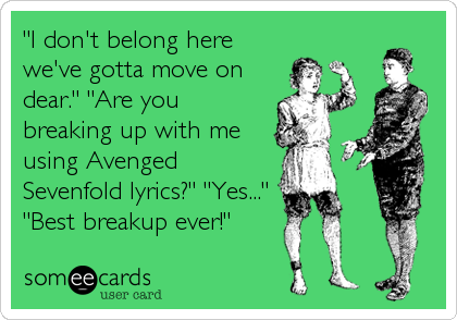 "I don't belong here
we've gotta move on
dear." "Are you
breaking up with me
using Avenged
Sevenfold lyrics?" "Yes..."
"Best breaku