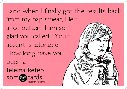 ...and when I finally got the results back
from my pap smear, I felt
a lot better.  I am so
glad you called.  Your
accent is adorable. 
How long have you
been a
telemarketer?