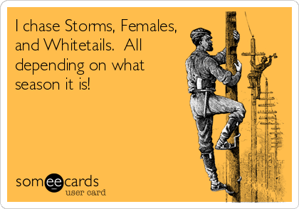 I chase Storms, Females,
and Whitetails.  All
depending on what
season it is!
