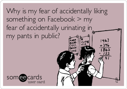 Why is my fear of accidentally liking
something on Facebook > my
fear of accidentally urinating in
my pants in public?