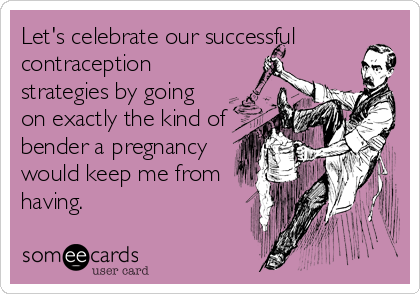 Let's celebrate our successful
contraception
strategies by going
on exactly the kind of
bender a pregnancy
would keep me from
having.