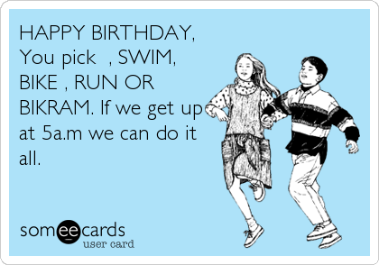 HAPPY BIRTHDAY,
You pick  , SWIM,
BIKE , RUN OR
BIKRAM. If we get up
at 5a.m we can do it 
all.