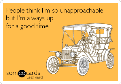 People think I'm so unapproachable,
but I'm always up
for a good time.