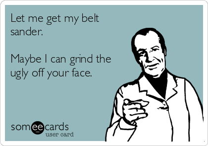 Let me get my belt
sander.

Maybe I can grind the
ugly off your face.