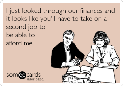 I just looked through our finances and
it looks like you'll have to take on a
second job to 
be able to 
afford me.