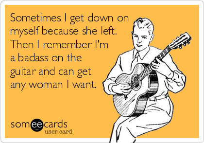 Sometimes I get down on 
myself because she left.
Then I remember I'm
a badass on the
guitar and can get
any woman I want.