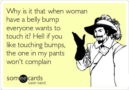 Why is it that when woman
have a belly bump
everyone wants to
touch it? Hell if you
like touching bumps,
the one in my pants
won't complain