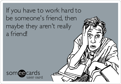 If you have to work hard to
be someone's friend, then
maybe they aren't really
a friend!