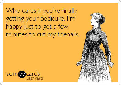 Who cares if you're finally
getting your pedicure. I'm
happy just to get a few
minutes to cut my toenails.