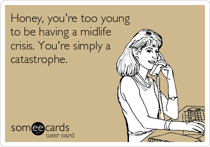 Honey, you're too young
to be having a midlife
crisis. You're simply a
catastrophe.