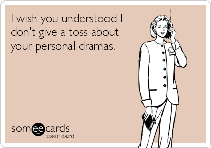 I wish you understood I
don't give a toss about
your personal dramas.