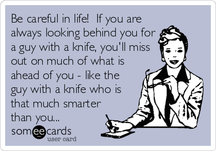 Be careful in life!  If you are
always looking behind you for
a guy with a knife, you'll miss
out on much of what is
ahead of you - like the
guy with a knife who is
that much smarter
than you...