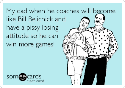 My dad when he coaches will become
like Bill Belichick and
have a pissy losing
attitude so he can
win more games!